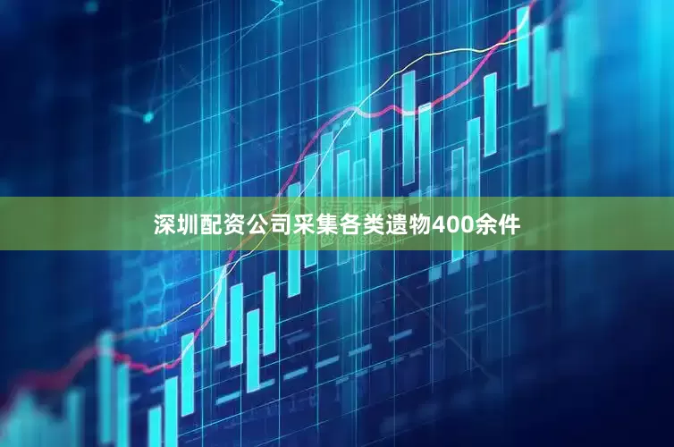 深圳配资公司采集各类遗物400余件