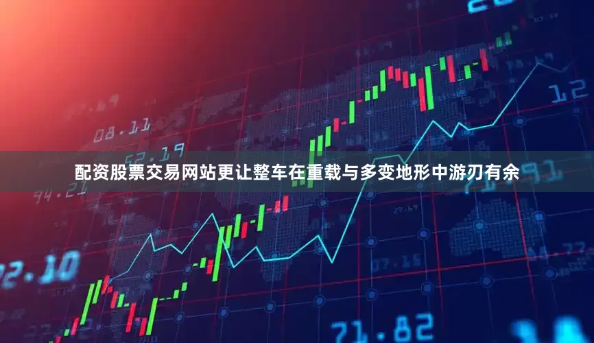 配资股票交易网站更让整车在重载与多变地形中游刃有余
