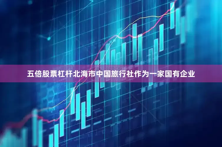 五倍股票杠杆北海市中国旅行社作为一家国有企业
