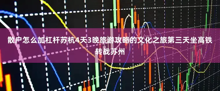 散户怎么加杠杆苏杭4天3晚旅游攻略的文化之旅第三天坐高铁转战苏州