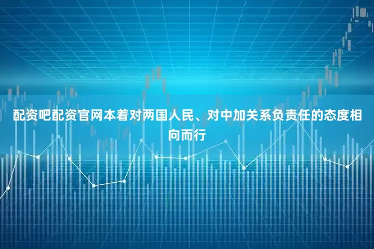 配资吧配资官网本着对两国人民、对中加关系负责任的态度相向而行