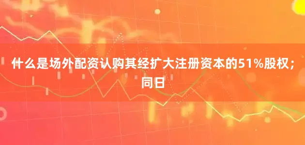 什么是场外配资认购其经扩大注册资本的51%股权；同日