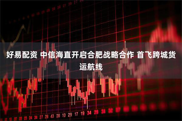 好易配资 中信海直开启合肥战略合作 首飞跨城货运航线
