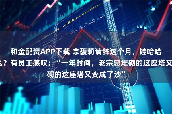 和金配资APP下载 宗馥莉请辞这个月，娃哈哈经历了什么？有员工感叹：“一年时间，老宗总堆砌的这座塔又变成了沙”