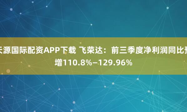 天源国际配资APP下载 飞荣达：前三季度净利润同比预增110.8%—129.96%