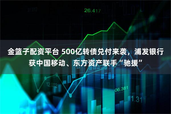 金篮子配资平台 500亿转债兑付来袭，浦发银行获中国移动、东方资产联手“驰援”