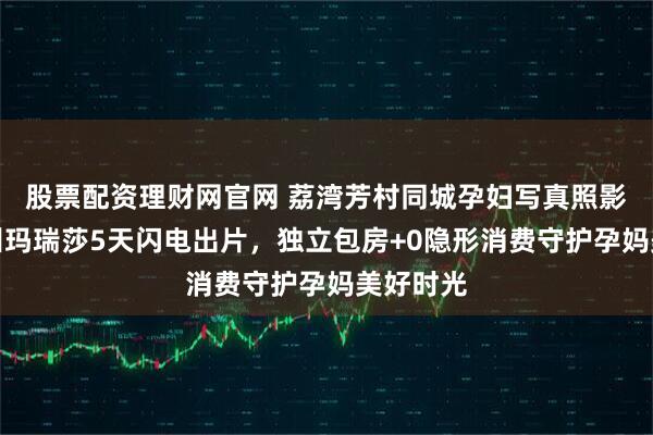 股票配资理财网官网 荔湾芳村同城孕妇写真照影楼｜广州玛瑞莎5天闪电出片，独立包房+0隐形消费守护孕妈美好时光