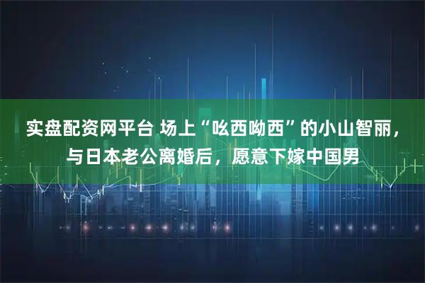 实盘配资网平台 场上“吆西呦西”的小山智丽，与日本老公离婚后，愿意下嫁中国男