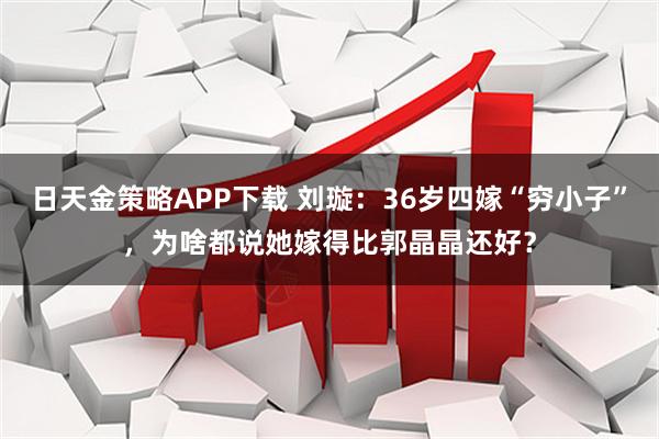 日天金策略APP下载 刘璇：36岁四嫁“穷小子”，为啥都说她嫁得比郭晶晶还好？