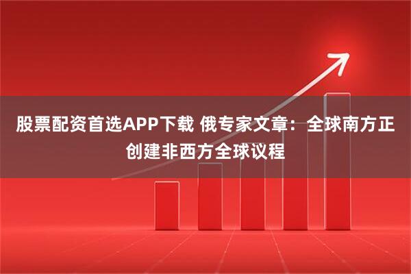 股票配资首选APP下载 俄专家文章:全球南方正创建非西方全球议程