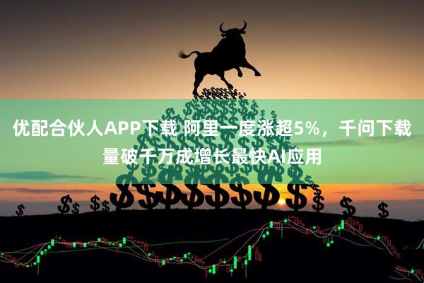 优配合伙人APP下载 阿里一度涨超5%，千问下载量破千万成增长最快AI应用