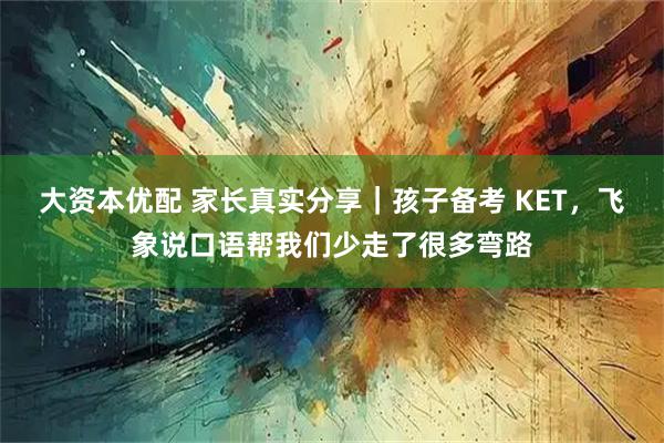 大资本优配 家长真实分享｜孩子备考 KET，飞象说口语帮我们少走了很多弯路