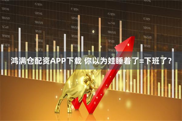 鸿满仓配资APP下载 你以为娃睡着了=下班了？