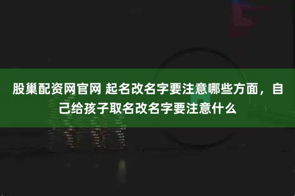 股巢配资网官网 起名改名字要注意哪些方面，自己给孩子取名改名字要注意什么