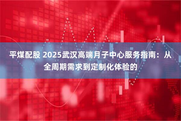 平煤配股 2025武汉高端月子中心服务指南：从全周期需求到定制化体验的