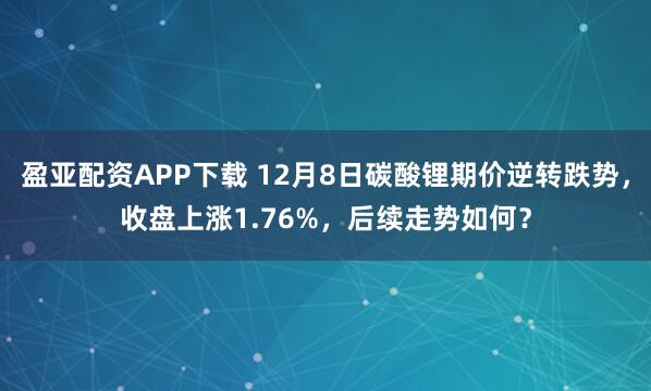 盈亚配资APP下载 12月8日碳酸锂期价逆转跌势，收盘上涨1.76%，后续走势如何？