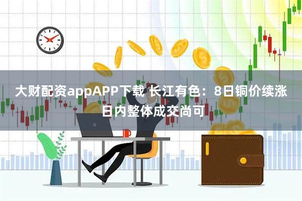 大财配资appAPP下载 长江有色：8日铜价续涨 日内整体成交尚可