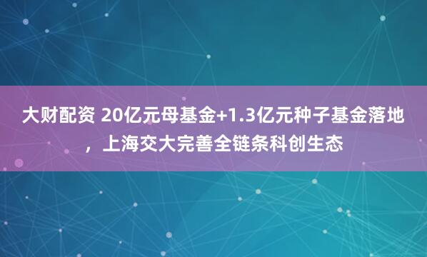 大财配资 20亿元母基金+1.3亿元种子基金落地，上海交大完善全链条科创生态