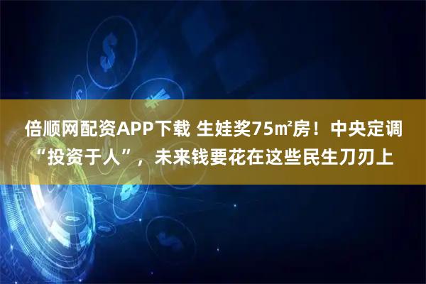 倍顺网配资APP下载 生娃奖75㎡房！中央定调“投资于人”，未来钱要花在这些民生刀刃上