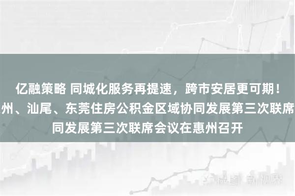 亿融策略 同城化服务再提速,跨市安居更可期!深圳、梅州、惠州、汕尾、东莞住房公积金区域协同发展第三次联席会议在惠州召开