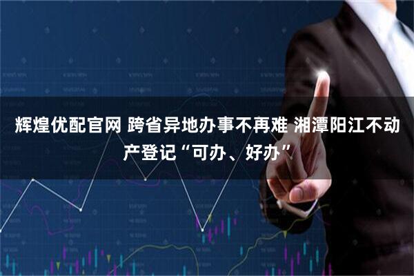辉煌优配官网 跨省异地办事不再难 湘潭阳江不动产登记“可办、好办”