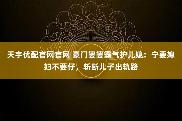天宇优配官网官网 豪门婆婆霸气护儿媳：宁要媳妇不要仔，斩断儿子出轨路