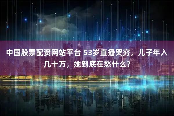 中国股票配资网站平台 53岁直播哭穷，儿子年入几十万，她到底在愁什么？