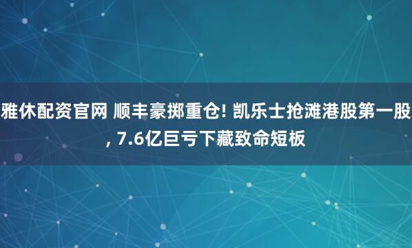 雅休配资官网 顺丰豪掷重仓! 凯乐士抢滩港股第一股, 7.6亿巨亏下藏致命短板