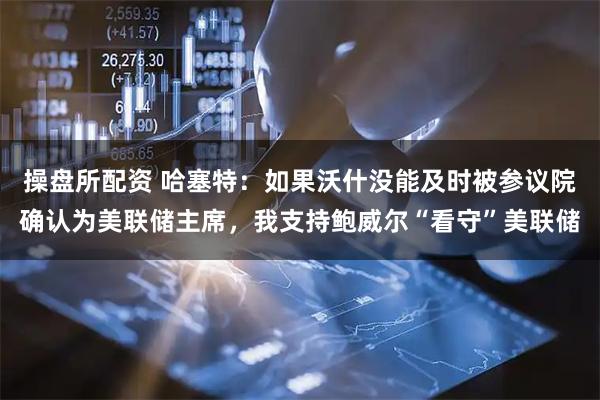 操盘所配资 哈塞特：如果沃什没能及时被参议院确认为美联储主席，我支持鲍威尔“看守”美联储