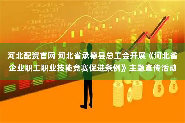 河北配资官网 河北省承德县总工会开展《河北省企业职工职业技能竞赛促进条例》主题宣传活动