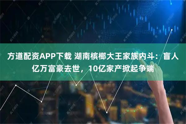方道配资APP下载 湖南槟榔大王家族内斗：盲人亿万富豪去世，10亿家产掀起争端