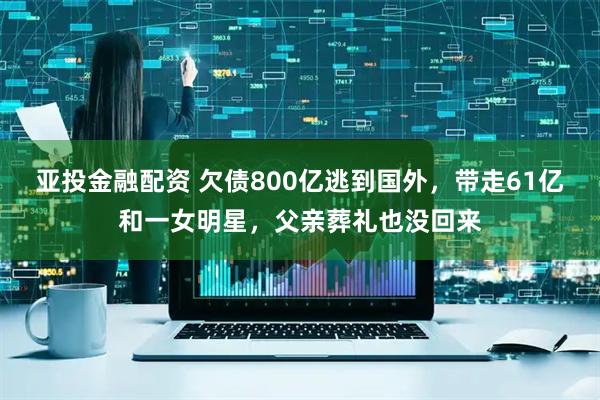 亚投金融配资 欠债800亿逃到国外，带走61亿和一女明星，父亲葬礼也没回来
