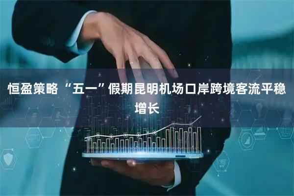 恒盈策略 “五一”假期昆明机场口岸跨境客流平稳增长