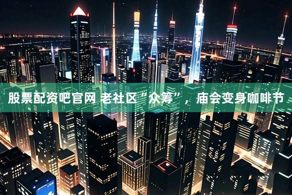 股票配资吧官网 老社区“众筹”，庙会变身咖啡节