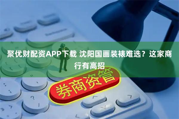 聚优财配资APP下载 沈阳国画装裱难选？这家商行有高招