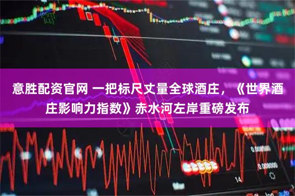意胜配资官网 一把标尺丈量全球酒庄,《世界酒庄影响力指数》赤水河左岸重磅发布