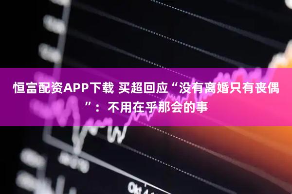 恒富配资APP下载 买超回应“没有离婚只有丧偶”：不用在乎那会的事