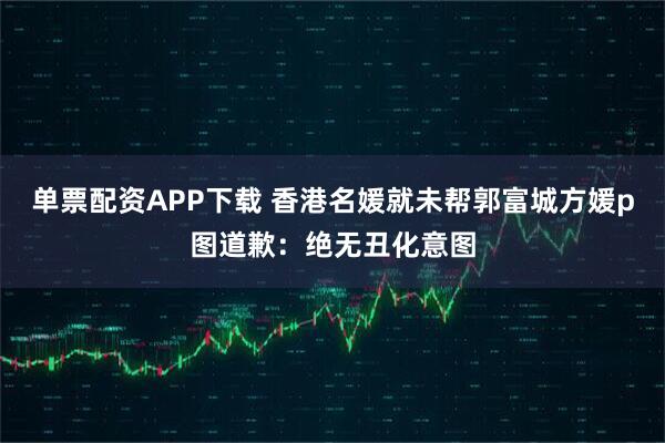 单票配资APP下载 香港名媛就未帮郭富城方媛p图道歉：绝无丑化意图