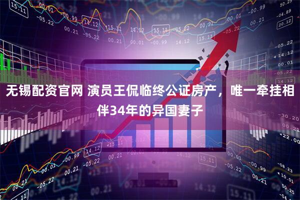 无锡配资官网 演员王侃临终公证房产,唯一牵挂相伴34年的异国妻子